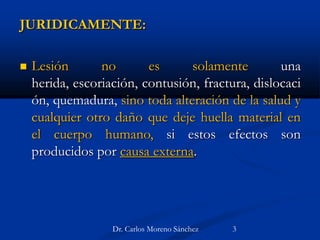 JURIDICAMENTE:
 Lesión no es solamente una
herida, escoriación, contusión, fractura, dislocaci
ón, quemadura, sino toda alteración de la salud y
cualquier otro daño que deje huella material en
el cuerpo humano, si estos efectos son
producidos por causa externa.
Dr. Carlos Moreno Sánchez 3
 