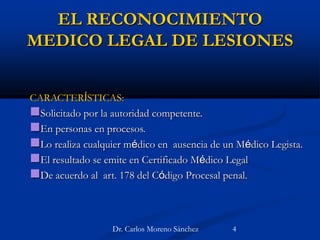 EL RECONOCIMIENTO
MEDICO LEGAL DE LESIONES
CARACTERÍSTICAS:
Solicitado por la autoridad competente.
En personas en procesos.
Lo realiza cualquier médico en ausencia de un Médico Legista.
El resultado se emite en Certificado Médico Legal
De acuerdo al art. 178 del Código Procesal penal.
Dr. Carlos Moreno Sánchez 4
 