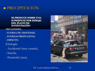 SE PRODUCE SOBRE UNA
SUPERFICIE POR DEBAJO
DEL PLANO DE
SUSTENTACIÓN
MECANISMO:
- FUERZA DE GRAVEDAD.
- FUERZAS PROPULSIVAS.
- IMPACTO.
Etiología:
- Accidental (muy común).
- Suicida.
- Homicida (rara).
 PRECIPITACIÓN
Dr. Carlos Moreno Sánchez 41
 