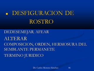  DESFIGURACION DE
ROSTRO
DEDESEMEJAR, AFEAR
ALTERAR
COMPOSICION, ORDEN, HERMOSURA DEL
SEMBLANTE PERMANETE
TERMINO JURIDICO
Dr. Carlos Moreno Sánchez 46
 