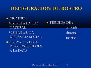 DEFIGURACION DE ROSTRO
 CICATRIZ:
VISIBLE A LA LUZ
NATURAL
VISIBLE A UNA
DISTANCIA SOCIAL
 SE EVALUA EN 90
DÍAS POSTERIORES
A LA DATA
 PERDIDA DE :
armonía
simetría
función
Dr. Carlos Moreno Sánchez 47
 