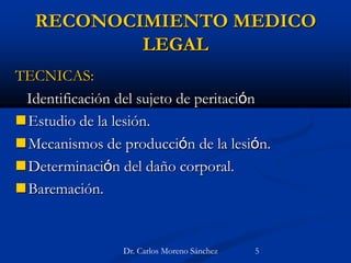 RECONOCIMIENTO MEDICO
LEGAL
TECNICAS:
Identificación del sujeto de peritación
Estudio de la lesión.
Mecanismos de producción de la lesión.
Determinación del daño corporal.
Baremación.
Dr. Carlos Moreno Sánchez 5
 