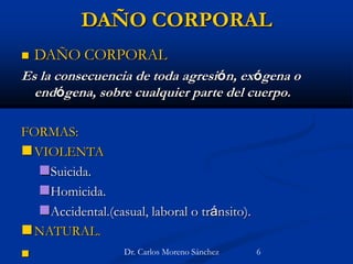 DAÑO CORPORAL
 DAÑO CORPORAL
Es la consecuencia de toda agresión, exógena o
endógena, sobre cualquier parte del cuerpo.
FORMAS:
VIOLENTA
Suicida.
Homicida.
Accidental.(casual, laboral o tránsito).
NATURAL.
 Dr. Carlos Moreno Sánchez 6
 