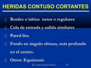 HERIDAS CONTUSO CORTANTES
 Bordes o labios netos o regulares
 Cola de entrada y salida similares
 Pared lisa
 Fondo en ángulo obtuso, más profundo
en el centro.
 Otros: Equimosis
Dr. Carlos Moreno Sánchez 64
 