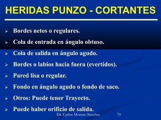HERIDAS PUNZO - CORTANTES
 Bordes netos o regulares.
 Cola de entrada en ángulo obtuso.
 Cola de salida en ángulo agudo.
 Bordes o labios hacia fuera (evertidos).
 Pared lisa o regular.
 Fondo en ángulo agudo o fondo de saco.
 Otros: Puede tener Trayecto.
 Puede haber orificio de salida.
Dr. Carlos Moreno Sánchez 70
 
