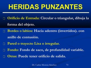 HERIDAS PUNZANTES
 Orificio de Entrada: Circular o triangular, dibuja la
forma del objeto.
 Bordes o labios: Hacia adentro (invertidos). con
anillo de contusión.
 Pared o trayecto Lisa o irregular.
 Fondo: Fondo de saco, de profundidad variable.
 Otras: Puede tener orificio de salida.
Dr. Carlos Moreno Sánchez 73
 