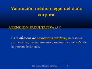 Valoración médico legal del daño
corporal
ATENCION FACULTATIVA (AF)
Es el número de atenciones médicas, necesarias
para evaluar, dar tratamiento y mejorar la evolución de
la persona lesionada.
Dr. Carlos Moreno Sánchez 8
 