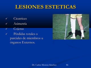LESIONES ESTETICAS
 Cicatrices
 Asimetría
 Cojeras
 Pérdidas totales o
parciales de miembros u
órganos Externos.
Dr. Carlos Moreno Sánchez 86
 