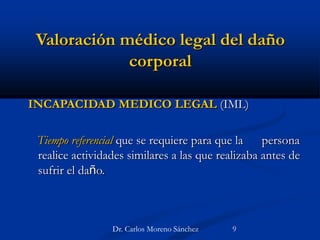 Valoración médico legal del daño
corporal
INCAPACIDAD MEDICO LEGAL (IML)
Tiempo referencial que se requiere para que la persona
realice actividades similares a las que realizaba antes de
sufrir el daño.
Dr. Carlos Moreno Sánchez 9
 