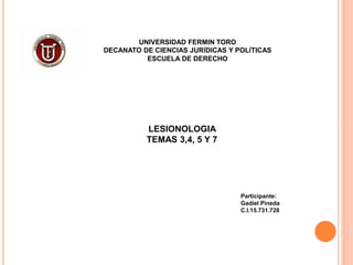 UNIVERSIDAD FERMIN TORO
DECANATO DE CIENCIAS JURÍDICAS Y POLÍTICAS
ESCUELA DE DERECHO
LESIONOLOGIA
TEMAS 3,4, 5 Y 7
Participante:
Gadiel Pineda
C.I.15.731.728
 