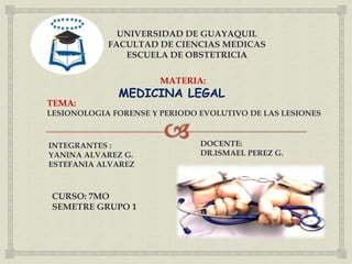 CURSO: 7MO
SEMETRE GRUPO 1
UNIVERSIDAD DE GUAYAQUIL
FACULTAD DE CIENCIAS MEDICAS
ESCUELA DE OBSTETRICIA
TEMA:
LESIONOLOGIA FORENSE Y PERIODO EVOLUTIVO DE LAS LESIONES
INTEGRANTES :
YANINA ALVAREZ G.
ESTEFANIA ALVAREZ
DOCENTE:
DR.ISMAEL PEREZ G.
MATERIA:
MEDICINA LEGAL
 