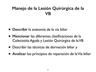Manejo de la Lesión Quirúrgica de la 
VB 
• Describir la anatomía de la vía biliar 
• Mencionar las diferentes clasificaciones de la 
Colecistitis Aguda y Lesión Quirúrgica de la VB 
• Describir las técnicas de derivación biliar y 
• Analizar los principios de reparación de la Vía biliar 
2 
 