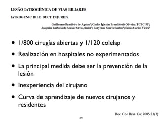 • 1/800 cirugías abiertas y 1/120 colelap 
• Realización en hospitales no experimentados 
• La principal medida debe ser la prevención de la 
lesión 
• Inexperiencia del cirujano 
• Curva de aprendizaje de nuevos cirujanos y 
residentes 
Rev. Col. Bras. Cir. 2005;32(2) 
49 
 