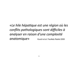 «Le 
hile 
hépa*que 
est 
une 
région 
où 
les 
conflits 
pathologiques 
sont 
difficiles 
à 
analyser 
en 
raison 
d'une 
complexité 
anatomique» 
Kuoch et al. Feuillets Radiol 2000 
5 
 