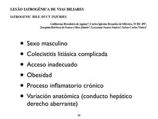 • Sexo masculino 
• Colecistitis litiásica complicada 
• Acceso inadecuado 
• Obesidad 
• Proceso inflamatorio crónico 
• Variación anatómica (conducto hepático 
derecho aberrante) 
50 
 