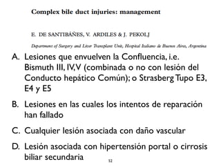 A. Lesiones que envuelven la Confluencia, i.e. 
Bismuth III, IV, V (combinada o no con lesión del 
Conducto hepático Común); o Strasberg Tupo E3, 
E4 y E5 
B. Lesiones en las cuales los intentos de reparación 
han fallado 
C. Cualquier lesión asociada con daño vascular 
D. Lesión asociada con hipertensión portal o cirrosis 
biliar secundaria 52 
 