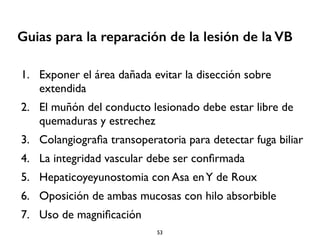 Guias para la reparación de la lesión de la VB 
1. Exponer el área dañada evitar la disección sobre 
extendida 
2. El muñón del conducto lesionado debe estar libre de 
quemaduras y estrechez 
3. Colangiografia transoperatoria para detectar fuga biliar 
4. La integridad vascular debe ser confirmada 
5. Hepaticoyeyunostomia con Asa en Y de Roux 
6. Oposición de ambas mucosas con hilo absorbible 
7. Uso de magnificación 
53 
 