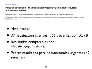• Meta-análisis 
• 99 hepatectomias entre 1756 pacientes con LQVB 
• Resultados comparables con 
Hepaticoyeyunostomia 
• Peores resultados para hepatectomias urgentes (<2 
semanas) 
56 
 