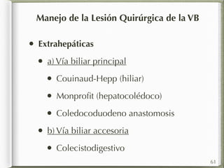 • Extrahepáticas 
• a) Vía biliar principal 
• Couinaud-Hepp (hiliar) 
• Monprofit (hepatocolédoco) 
• Coledocoduodeno anastomosis 
• b) Vía biliar accesoria 
• Colecistodigestivo 
61 
Manejo de la Lesión Quirúrgica de la VB 
 