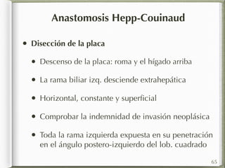 Anastomosis Hepp-Couinaud 
• Disección de la placa 
• Descenso de la placa: roma y el hígado arriba 
• La rama biliar izq. desciende extrahepática 
• Horizontal, constante y superficial 
• Comprobar la indemnidad de invasión neoplásica 
• Toda la rama izquierda expuesta en su penetración 
en el ángulo postero-izquierdo del lob. cuadrado 
65 
 
