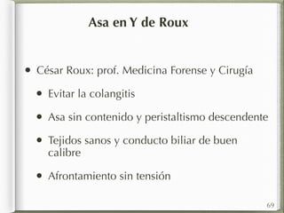 Asa en Y de Roux 
• César Roux: prof. Medicina Forense y Cirugía 
• Evitar la colangitis 
• Asa sin contenido y peristaltismo descendente 
• Tejidos sanos y conducto biliar de buen 
calibre 
• Afrontamiento sin tensión 
69 
 