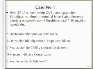 Caso No 1 
• Fem. 57 años, con lesión QVB, con reparación 
Biliodigestiva término-terminal hace 1 año. Presenta 
Ictericia progresiva con Bilirrubinas total 7-10 mg/dl a 
repetición. 
84 
A.Dilatación biliar por vía percutánea 
B.Derivación biliodigestiva al Hepatocolédoco 
C.Realización de CPRE y colocación de stent 
D.Manejo médico y Conservador 
E. Recolocación de Tubo en T. 
 