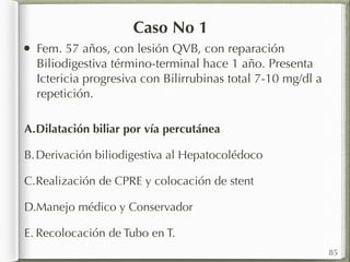 Caso No 1 
• Fem. 57 años, con lesión QVB, con reparación 
Biliodigestiva término-terminal hace 1 año. Presenta 
Ictericia progresiva con Bilirrubinas total 7-10 mg/dl a 
repetición. 
85 
A.Dilatación biliar por vía percutánea 
B.Derivación biliodigestiva al Hepatocolédoco 
C.Realización de CPRE y colocación de stent 
D.Manejo médico y Conservador 
E. Recolocación de Tubo en T. 
 