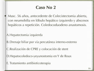 Caso No 2 
• Masc. 56 años, antecedente de Colecistectomia abierta, 
con neumobilia en lóbulo hepático izquierdo y abscesos 
hepáticos a repetición. Coledocoduodeno anastomosis. 
A.Hepatectomia izquierda 
B. Drenaje biliar por vía percutánea interno-externo 
C.Realización de CPRE y colocación de stent 
D.Hepatocoledoco-yeyunostomia en Y de Roux 
E. Tratamiento antibioticoterapia 
86 
 