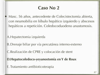 Caso No 2 
• Masc. 56 años, antecedente de Colecistectomia abierta, 
con neumobilia en lóbulo hepático izquierdo y abscesos 
hepáticos a repetición. Coledocoduodeno anastomosis. 
A.Hepatectomia izquierda 
B. Drenaje biliar por vía percutánea interno-externo 
C.Realización de CPRE y colocación de stent 
D.Hepatocoledoco-yeyunostomia en Y de Roux 
E. Tratamiento antibioticoterapia 
87 
 