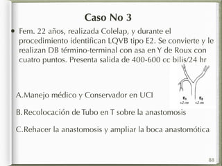 Caso No 3 
• Fem. 22 años, realizada Colelap, y durante el 
procedimiento identifican LQVB tipo E2. Se convierte y le 
realizan DB término-terminal con asa en Y de Roux con 
cuatro puntos. Presenta salida de 400-600 cc bilis/24 hr 
A.Manejo médico y Conservador en UCI 
B.Recolocación de Tubo en T sobre la anastomosis 
C.Rehacer la anastomosis y ampliar la boca anastomótica 
88 
 