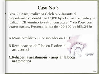 Caso No 3 
• Fem. 22 años, realizada Colelap, y durante el 
procedimiento identifican LQVB tipo E2. Se convierte y le 
realizan DB término-terminal con asa en Y de Roux con 
cuatro puntos. Presenta salida de 400-600 cc bilis/24 hr 
A.Manejo médico y Conservador en UCI 
B.Recolocación de Tubo en T sobre la 
anastomosis 
C.Rehacer la anastomosis y ampliar la boca 
anatomótica 
89 
 