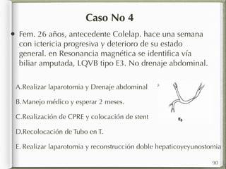Caso No 4 
• Fem. 26 años, antecedente Colelap. hace una semana 
con ictericia progresiva y deterioro de su estado 
general. en Resonancia magnética se identifica vía 
biliar amputada, LQVB tipo E3. No drenaje abdominal. 
A.Realizar laparotomia y Drenaje abdominal 
B.Manejo médico y esperar 2 meses. 
C.Realización de CPRE y colocación de stent 
D.Recolocación de Tubo en T. 
E. Realizar laparotomia y reconstrucción doble hepaticoyeyunostomia 
90 
 
