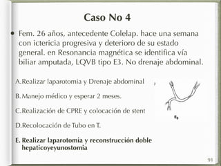 Caso No 4 
• Fem. 26 años, antecedente Colelap. hace una semana 
con ictericia progresiva y deterioro de su estado 
general. en Resonancia magnética se identifica vía 
biliar amputada, LQVB tipo E3. No drenaje abdominal. 
A.Realizar laparotomia y Drenaje abdominal 
B.Manejo médico y esperar 2 meses. 
C.Realización de CPRE y colocación de stent 
D.Recolocación de Tubo en T. 
E. Realizar laparotomia y reconstrucción doble 
hepaticoyeyunostomia 
91 
 