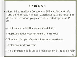 Caso No 5 
• Masc. 82 sometido a Coleconv + EVB y colocación de 
Tubo de Kehr hace 4 meses. Coledocolitiasis de novo: lito 
de 3 cm. Deteriorio progresivo de su estado general, PS 
01. 
A.Realización de CPRE y extracción del lito 
B.Hepatocoledoco-yeyunostomia en Y de Roux 
C.Drenaje biliar por vía percutánea interno-externo 
D.Coledocoduodenostomia 
E. Re-exploración de la VB con recolocación del Tubo de Kehr 
92 
 