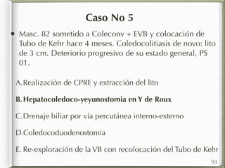 Caso No 5 
• Masc. 82 sometido a Coleconv + EVB y colocación de 
Tubo de Kehr hace 4 meses. Coledocolitiasis de novo: lito 
de 3 cm. Deteriorio progresivo de su estado general, PS 
01. 
A.Realización de CPRE y extracción del lito 
B.Hepatocoledoco-yeyunostomia en Y de Roux 
C.Drenaje biliar por vía percutánea interno-externo 
D.Coledocoduodenostomia 
E. Re-exploración de la VB con recolocación del Tubo de Kehr 
93 
 