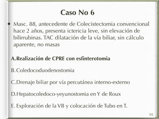 Caso No 6 
A.Realización de CPRE con esfinterotomia 
B.Coledocoduodenostomia 
C.Drenaje biliar por vía percutánea interno-externo 
D.Hepatocoledoco-yeyunostomia en Y de Roux 
E. Exploración de la VB y colocación de Tubo en T. 
95 
• Masc. 88, antecedente de Colecistectomia convencional 
hace 2 años, presenta ictericia leve, sin elevación de 
bilirrubinas. TAC dilatación de la vía biliar, sin cálculo 
aparente, no masas 
 
