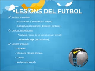 LESIONS DEL FUTBOL Lesions musculars:   - Escurçament (Contractures i rampes)  - Elongacions (trencament, distensió i contusió)  Lesions esquelètiques:   -   Fractures  (ossos de les cames, peus i turmell).  -  Lesions del cap  (traumatismes).  Lesions articulars :    -  Torçades  -  Inflamació càpsula articular. - Luxació.  -  Lesions del genoll. 