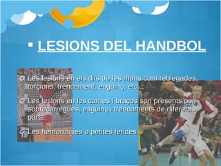 Les lesions en els dits de les mans com reblegades, torçions, trencament, esguinç, etc...  Les lesions en les cames i braços son presents per sobrecàrregues, esguinç i trencaments de diferents parts. Les hemorràgies o petites ferides  LESIONS DEL HANDBOL 