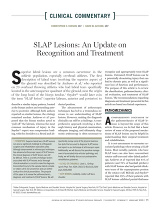 [      CLINICAL COMMENTARY                                                               ]
                                                  CHRISTOPHER C. DODSON, MD¹                                            MD²




                           SLAP Lesions: An Update on
                            Recognition and Treatment

        uperior labral lesions are a common occurrence in the


S
                                                                                                                        recognize and appropriately treat SLAP
        athletic population, especially overhead athletes. The ﬁrst                                                     lesions. Untreated, SLAP lesions can be
                                                                                                                        a potentially devastating injury that can
        description of labral tears involving the superior aspect of
                                                                                                                        lead to chronic pain, as well as a signiﬁ-
        the glenoid was described by Andrews et al,1 who reported                                                       cant loss of function and performance.
on 73 overhead throwing athletes who had labral tears speciﬁcally                                                       The purpose of this article is to review
located in the anterosuperior quadrant of the glenoid, near the origin                                                  the classiﬁcation, pathomechanics, clini-
of the long head of the biceps tendon.1 Snyder29 would later coin                                                       cal evaluation, and treatment of SLAP
the term “SLAP lesion” (superior labrum, anterior and posterior) to                                                     lesions. The recommendations regarding
                                                                                                                        diagnosis and treatment presented in this
describe a similar injury pattern, located                 ducted position.                                             article are based on clinical experience.
at the biceps anchor and extending ante-                       The advancement of arthroscopic
rior to posterior. Although both authors                   techniques has led to a tremendous in-
reported on similar lesions, the etiology                  crease in our understanding of SLAP
remained unclear. Andrews et al2 pro-                      lesions. However, making the diagnosis                               comprehensive discussion of
posed that the biceps tendon acted to                      clinically can still be a challenge. A com-                          the pathomechanics of SLAP le-
“pull off ” the labrum, whereas the most                   prehensive approach involving a thor-                                sions is beyond the scope of this
common mechanism of injury in the                          ough history and physical examination,                       article. However, we do feel that a basic
Snyder29 report was compression load-                      adequate imaging, and ultimately diag-                       review of some of the proposed mecha-
ing, with the shoulder in a ﬂexed and ab-                  nostic arthroscopy is often necessary to                     nisms of SLAP lesions can be helpful in
                                                                                                                        understanding their surgical treatment
    SYNOPSIS: Superior labral tears (SLAP lesions)         speciﬁcally review some of the physical examina-             and rehabilitation.
 can pose a signiﬁcant challenge to orthopaedic            tion tests that are used to diagnose SLAP lesions                It is not uncommon to encounter as-
 surgeons and rehabilitation specialists alike.            and report on our technique of arthroscopic repair.          sociated pathology when treating a SLAP
 Although advancement in arthroscopic techniques           Additionally, we will discuss the operative manage-          lesion. Most notably, patients who have
 has enhanced arthroscopic repair of SLAP lesions,                                                                      SLAP tears can also have concomitant
                                                           ment of associated intra-articular pathology and,
 the clinical diagnosis of SLAP lesions can still
                                                           ﬁnally, we will brieﬂy discuss our postoperative             rotator cuff tears and other labral pathol-
 be difficult. There is a variety of etiologic factors
 associated with SLAP lesions and a thorough               rehabilitation guidelines.                                   ogy. Andrews et al1 reported that 45% of
 clinical evaluation is crucial to make the diagnosis.                              Level 5. J Orthop                   patients (and 73% of baseball pitchers)
 Concomitant injury to the capsular-labral complex         Sports Phys Ther 2009; 39(2):71-80.doi:10.2519/              with SLAP lesions also had partial-thick-
 or rotator cuff is not uncommon and can further           jospt.2009.2850                                              ness tears of the supraspinatus portion
 confuse the clinical presentation. The purpose
                                                                              instability, rotator cuff tears,
                                                                                                                        of the rotator cuff. Mileski and Snyder19
 of this paper is to review the pathomechanics,
 diagnosis, and treatment of SLAP lesions. We will         shoulder                                                     reported that 29% of their patients with
                                                                                                                        SLAP lesions exhibited partial-thickness

 1
   Fellow Orthopaedic Surgery, Sports Medicine and Shoulder Service, Hospital for Special Surgery, New York, NY. 2 Co-Chief, Sports Medicine and Shoulder Service, Hospital for
 Special Surgery, New York, NY. Address correspondence to Dr David W. Altchek, Sports Medicine and Shoulder Service, Hospital for Special Surgery, 535 East 70th St, New York,
 NY 10021. Email: altchekd@hss.edu


                                                  journal of orthopaedic & sports physical therapy | volume 39 | number 2 | february 2009 | 71
 