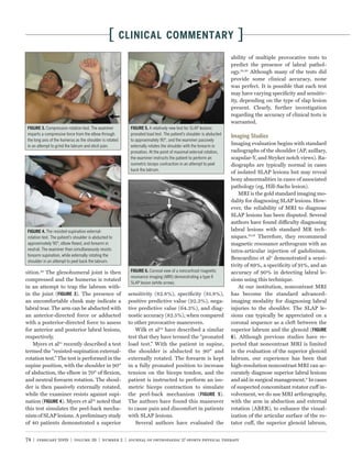 [        CLINICAL COMMENTARY                                           ]
                                                                                                                     ability of multiple provocative tests to
                                                                                                                     predict the presence of labral pathol-
                                                                                                                     ogy.18,30 Although many of the tests did
                                                                                                                     provide some clinical accuracy, none
                                                                                                                     was perfect. It is possible that each test
                                                                                                                     may have varying speciﬁcity and sensitiv-
                                                                                                                     ity, depending on the type of slap lesion
                                                                                                                     present. Clearly, further investigation
                                                                                                                     regarding the accuracy of clinical tests is
                                                                                                                     warranted.
           Compression rotation test. The examiner                      A relatively new test for SLAP lesions:
imparts a compressive force from the elbow through          pronated load test. The patient’s shoulder is abducted
                                                                                                                     Imaging Studies
the long axis of the humerus as the shoulder is rotated     to approximately 90°, and the examiner passively
in an attempt to grind the labrum and elicit pain.          externally rotates the shoulder with the forearm in
                                                                                                                     Imaging evaluation begins with standard
                                                            pronation. At the point of maximal external rotation,    radiographs of the shoulder (AP, axillary,
                                                            the examiner instructs the patient to perform an         scapular-Y, and Stryker notch views). Ra-
                                                            isometric biceps contraction in an attempt to peel       diographs are typically normal in cases
                                                            back the labrum.
                                                                                                                     of isolated SLAP lesions but may reveal
                                                                                                                     bony abnormalities in cases of associated
                                                                                                                     pathology (eg, Hill-Sachs lesion).
                                                                                                                         MRI is the gold standard imaging mo-
                                                                                                                     dality for diagnosing SLAP lesions. How-
                                                                                                                     ever, the reliability of MRI to diagnose
                                                                                                                     SLAP lesions has been disputed. Several
                                                                                                                     authors have found difficulty diagnosing
            The resisted-supination external-                                                                        labral lesions with standard MR tech-
rotation test. The patient’s shoulder is abducted to                                                                 niques.10,16 Therefore, they recommend
approximately 90°, elbow ﬂexed, and forearm in                                                                       magnetic resonance arthrogram with an
neutral. The examiner then simultaneously resists                                                                    intra-articular injection of gadolinium.
forearm supination, while externally rotating the
                                                                                                                     Bencardino et al3 demonstrated a sensi-
shoulder in an attempt to peel back the labrum.
                                                                                                                     tivity of 89%, a speciﬁcity of 91%, and an
sition.29 The glenohumeral joint is then                              Coronal view of a noncontrast magnetic         accuracy of 90% in detecting labral le-
                                                            resonance imaging (MRI) demonstrating a type II
compressed and the humerus is rotated                                                                                sions using this technique.
                                                            SLAP lesion (white arrow).
in an attempt to trap the labrum with-                                                                                   At our institution, noncontrast MRI
in the joint (          ). The presence of                 sensitivity (82.8%), speciﬁcity (81.8%),                  has become the standard advanced-
an uncomfortable clunk may indicate a                      positive predictive value (92.3%), nega-                  imaging modality for diagnosing labral
labral tear. The arm can be abducted with                  tive predictive value (64.3%), and diag-                  injuries to the shoulder. The SLAP le-
an anterior-directed force or adducted                     nostic accuracy (82.5%), when compared                    sions can typically be appreciated on a
with a posterior-directed force to assess                  to other provocative maneuvers.                           coronal sequence as a cleft between the
for anterior and posterior labral lesions,                    Wilk et al32 have described a similar                  superior labrum and the glenoid (
respectively.                                              test that they have termed the “pronated                  6). Although previous studies have re-
    Myers et al21 recently described a test                load test.” With the patient in supine,                   ported that noncontrast MRI is limited
termed the “resisted-supination external-                  the shoulder is abducted to 90° and                       in the evaluation of the superior glenoid
rotation test.” The test is performed in the               externally rotated. The forearm is kept                   labrum, our experience has been that
supine position, with the shoulder in 90°                  in a fully pronated position to increase                  high-resolution noncontrast MRI can ac-
of abduction, the elbow in 70° of ﬂexion,                  tension on the biceps tendon, and the                     curately diagnose superior labral lesions
and neutral forearm rotation. The shoul-                   patient is instructed to perform an iso-                  and aid in surgical management.8 In cases
der is then passively externally rotated,                  metric biceps contraction to simulate                     of suspected concomitant rotator cuff in-
while the examiner resists against supi-                   the peel-back mechanism (              ).                 volvement, we do use MRI arthrography,
nation (         ). Myers et al21 noted that               The authors have found this maneuver                      with the arm in abduction and external
this test simulates the peel-back mecha-                   to cause pain and discomfort in patients                  rotation (ABER), to enhance the visual-
nism of SLAP lesions. A preliminary study                  with SLAP lesions.                                        ization of the articular surface of the ro-
of 40 patients demonstrated a superior                        Several authors have evaluated the                     tator cuff, the superior glenoid labrum,


74 | february 2009 | volume 39 | number 2 | journal of orthopaedic & sports physical therapy
 