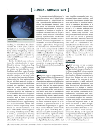 [      CLINICAL COMMENTARY                               ]
                                                            The postoperative rehabilitation of a     lower shoulder scores and a lower per-
                                                        surgically repaired type IV SLAP lesion       centage of return to their preinjury level
                                                        is similar to that of a type II repair, in    of shoulder function than patients who
                                                        that range-of-motion and exercise ac-         were not involved in overhead sports.
                                                        tivities are progressed similarly. How-       Ide et al11 evaluated 40 patients at a
                                                        ever, there are substantial differences       mean of 41 months after surgical repair
                                                        regarding the progression of biceps ac-       of type II SLAP lesions. All subjects in
                                                        tivity based on the extent of bicipital in-   this study were overhead athletes and,
                                                        volvement. In cases where the biceps is       overall, results were favorable, with
                                                        resected, biceps muscular contractions        90% good or excellent modified Rowe
                                                        typically begin between 6 and 8 weeks         scores and 75% return to preinjury
                                                        postsurgery. In cases where the biceps is     shoulder function. However, throwers
          The ﬁnal step is to tie the sutures in the
subacromial space.                                      repaired, no resisted biceps activities are   without a specific traumatic injury had
                                                        allowed for at least 3 months following       lower scores and a lower return to pre-
speaking, we immobilize the patient’s                   surgery. Light isotonic strengthening         injury function rate than throwers with
shoulder for a short period, followed                   for elbow ﬂexion is initiated between 12      a history of a specific traumatic event.
by emphasis on restoring motion and,                    and 16 weeks postoperatively and full         These publications suggest that surgical
lastly, initiate strengthening exercises.               resisted biceps activity is not initiated     repair of type II SLAP tears in overhead
The following paragraph describes our                   until between 17 and 20 weeks postop-         athletes with an overuse-related cause
postoperative guidelines for patients who               eratively. The progression to sports and      may be less successful than in other
underwent SLAP repair with no associ-                   related activities follows similar guide-     patients.
ated pathology.                                         lines to those outlined for type II repair.
   For the first 2 to 3 weeks postopera-                A more detailed and comprehensive
tively, the patient’s shoulder is immo-                 description of our postoperative guide-
bilized in internal rotation in a sling.                lines is demonstrated schematically in

                                                                                                      S
                                                                                                            LAP lesions can be a source
During that time, we prohibit any exter-                the          .                                      of pain and disability in patients,
nal rotation and limit abduction to 60°.                                                                    particularly during overhead activ-
Pendulum and elbow range-of-motion                                                                    ity. Diagnosing a SLAP lesion remains a
exercise are encouraged. At 4 weeks,                                                                  challenge for clinicians treating shoul-
shoulder motion is increased using                                                                    der disorders. Clinical examination to

                                                        S
                                                              everal studies have document-
active-assisted and passive techniques.                       ed successful surgical treatment of     detect SLAP lesions can often be dif-
At this point, the sling is discontinued                      SLAP lesions. 6,7,22,26 The majority    ﬁcult because of the presence of con-
but we still limit external rotation to                 of publications address results following     comitant pathology. A wide variety of
30° to minimize strain on the labrum                    surgical repair of type II SLAP lesions,      physical examination “maneuvers” have
through the peel-back mechanism.                        because these are the most common             been described to help diagnose the
Over the ensuing 4 weeks, internal                      type. In general, approximately 90%           presence of SLAP lesions. A compre-
rotation and external rotation range-                   of patients demonstrate good or excel-        hensive approach, including a thorough
of-motion activities are progressed to                  lent results at the short to intermediate     history and physical examination, stan-
90° of shoulder abduction. At approxi-                  follow-up, but there is a paucity of long-    dard shoulder radiographs, and, often,
mately 8 weeks, we initiate resistance                  term follow-up studies. Several recent        MRI, will most likely allow the clinician
exercises, with a focus on scapular                     publications have provided additional         to successfully diagnose this condition.
strengthening, provided adequate mo-                    insight into our understanding of surgi-      Surgical intervention is often a success-
tion has been achieved (approximately                   cal results after SLAP repair. Kim et al15    ful option for the patient with a SLAP
115° to 120° of shoulder external rota-                 evaluated 34 patients at a mean of 33         lesion who wishes to return to opti-
tion). No resisted biceps activity (elbow               months after surgical repair of type II       mal function. Addressing concomitant
flexion and forearm supination) is al-                  SLAP lesions. While the overall results       shoulder disorders at the time of sur-
lowed for the first 2 months to protect                 were good (94% satisfactory UCLA              gery is also crucial to ensure a success-
the healing of the biceps anchor. After                 shoulder score, 91% return to preinjury       ful outcome. Finally, a well-organized
4 months, a sport-directed throwing                     shoulder function), significant differ-       postoperative rehabilitation program is
program is initiated in overhead ath-                   ences were seen between patients who          mandatory for optimal results, and the
letes, and contact sports are generally                 participated in different types of athlet-    patient undergoing such surgery should
allowed after 6 months.                                 ics. Specifically, throwing athletes had      be well aware of its importance.


78 | february 2009 | volume 39 | number 2 | journal of orthopaedic & sports physical therapy
 