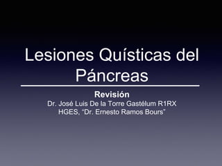 Lesiones Quísticas del
Páncreas
Revisión
Dr. José Luis De la Torre Gastélum R1RX
HGES, “Dr. Ernesto Ramos Bours”
 