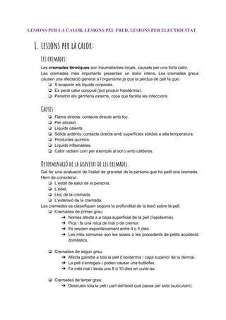 LESIONS PER LA CALOR, LESIONS PEL FRED, LESIONS PER ELECTRICITAT
1. Lesions per la calor: 
Les cremades: 
Les ​cremades tèrmiques​son traumatismes locals, causats per una forta calor.
Les cremades més importants presenten un dolor intens. Les cremades greus
causen una afectació general a l’organisme ja que la pèrdua de pell fa que:
❏ S’evaporin els líquids corporals.
❏ Es perdi calor corporal (pot produir hipotèrmia).
❏ Penetrin els gèrmens externs, cosa que facilita les infeccions.
Causes: 
❏ Flama directa: contacte directe amb foc.
❏ Per abrasió
❏ Líquids calents
❏ Sòlids ardents: contacte directe amb superfícies sòlides a alta temperatura.
❏ Productes químics.
❏ Líquids inflamables.
❏ Calor radiant com per exemple al sol o amb calderes.
Determinació de la gravetat de les cremades. 
Cal fer una avaluació de l’estat de gravetat de la persona que ha patit una cremada.
Hem de considerar:
❏ L’estat de salut de la persona.
❏ L’edat.
❏ Lloc de la cremada.
❏ L’extensió de la cremada.
Les cremades es classifiquen segons la profunditat de la lesió sobre la pell:
❏ Cremades de primer grau:
➔ Només afecta a a capa superficial de la pell (l’epidermis).
➔ Pica i fa una mica de mal o de cremor.
➔ Es resolen espontàniament entre 4 o 5 dies.
➔ Les més comunes son les solars o les procedents de petits accidents
domèstics.
❏ Cremades de segon grau:
➔ Afecta gairebé a tota la pell (l’epidermis i capa superior de la derma).
➔ La pell s’enrogeix i poden causar una butllofes.
➔ Fa més mal i tarda uns 8 o 10 dies en curar-se.
❏ Cremades de tercer grau:
➔ Destrueix tota la pell i part del teixit que passa per sota (subcutani).
 