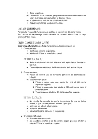 ➔ Deixa una úlcera.
➔ La cremada no és dolorosa, perquè les terminacions nervioses locals
estan destruïdes, però pel voltant el dolor es intens.
➔ Si cobreixen un 20% del cos poden ser mortals.
➔ Requereixen atenció sanitària immediata.
L’extensió de les cremades:  
Per calcular l’​extensió​d’una cremada s’utilitza el palmell i els dits de la víctima
Per calcular el ​percentatge d’una cremada de persona adulta s’usa un regla
anomenat “dels nous”.
Tipus de cremades segons la gravetat: 
Segons la ​profunditat i superfície​d’una cremada, les classifiquem en:
❏ Cremades ​lleus​:
➔ Son les de primer o segon grau.
➔ Afecten al 10% de la superfície corporal.
PROTOCOL D’ACTUACIÓ: 
● Refredar ràpidament la zona afectada amb aigua fresca fins que no
faci mal.
● Treure els cossos estranys de l’àrea cremada amb ajut de l’aigua.
❏ Cremades ​greus​:
➔ Posen en perill la vida de la víctima per riscos de deshidratació i
infecció.
➔ Es consideren greus:
★ Primer o segon grau que afecta del 10% al 30% de la
superfície corporal.
★ Primer o segon grau que afecta al 10% del cos de nens o
persones grans.
★ Tercer grau que afecten a 2% de la superfície corporal.
PROTOCOL D’ACTUACIÓ: 
● No refredar la cremada, ja que la temperatura del cos pot baixar
massa, la qual cosa es perillosa en nens i gent gran.
● No treure res adherit a la cremada.
● No retirar les butllofes.
● No aplicar locions, pomades ni esparadrap.
❏ Cremades molt greus:
➔ Sovint esdevenen mortals.
➔ Es consideren mortals a les de primer o segon grau que afecten al
més de 30% de la superfície corporal.
 