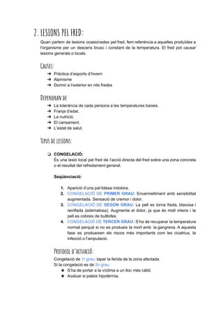 2.LESIONS PEL FRED: 
Quan parlem de lesions ocasionades pel fred, fem referència a aquelles produïdes a
l'organisme per un descens brusc i constant de la temperatura. El fred pot causar
lesions generals o locals.
Causes: 
➔ Pràctica d’esports d’hivern
➔ Alpinisme
➔ Dormir a l’exterior en nits fredes
Dependran de​: 
➔ La tolerància de cada persona a les temperatures baixes.
➔ Franja d’edat.
➔ La nutrició.
➔ El cansament.
➔ L’estat de salut.
Tipus de lesions: 
❏ CONGELACIÓ:
És una lesió local pel fred de l’acció directa del fred sobre una zona concreta
o el resultat del refredament general.
Seqüènciació:
1. Aparició d’una pal·lidesa indolora.
2. CONGELACIÓ DE ​PRIMER GRAU: ​Envermelliment amb sensibilitat
augmentada. Sensació de cremor i dolor.
3. CONGELACIÓ DE ​SEGON GRAU: ​La pell es torna freda, blavosa i
reinflada (edematosa). Augmenta el dolor, ja que és molt intens i la
pell es cobreix de butllofes.
4. CONGELACIÓ DE ​TERCER GRAU: ​S’ha de recuperar la temperatura
normal perquè si no es produeix la mort amb la gangrena. A aquesta
fase es produeixen els riscos més importants com les cicatrius, la
infecció o l’amputació.
Protocol d’actuació: 
Congelació de ​1r grau​: ​tapar la ferida de la zona afectada.
Si la congelació es de ​2n grau:
★ S’ha de portar a la víctima a un lloc més càlid.
★ Avaluar si pateix hipotèrmia.
 