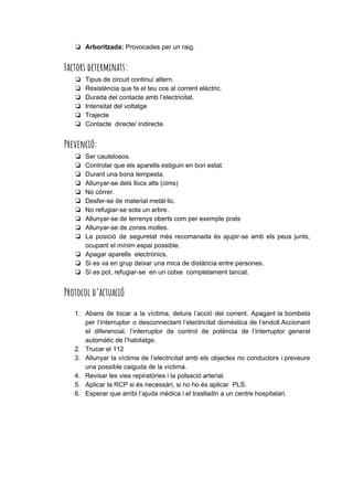 ❏ Arboritzada:​Provocades per un raig.
Factors determinats: 
❏ Tipus de circuit continu/ altern.
❏ Resistència que fa el teu cos al corrent elèctric.
❏ Durada del contacte amb l’electricitat.
❏ Intensitat del voltatge
❏ Trajecte
❏ Contacte directe/ indirecte.
Prevenció: 
❏ Ser cautelosos.
❏ Controlar que els aparells estiguin en bon estat.
❏ Durant una bona tempesta.
❏ Allunyar-se dels llocs alts (cims)
❏ No córrer.
❏ Desfer-se de material metàl·lic.
❏ No refugiar-se sota un arbre.
❏ Allunyar-se de terrenys oberts com per exemple prats
❏ Allunyar-se de zones molles.
❏ La posició de seguretat més recomanada és ajupir-se amb els peus junts,
ocupant el mínim espai possible.
❏ Apagar aparells electrònics.
❏ Si es va en grup deixar una mica de distància entre persones.
❏ Si es pot, refugiar-se en un cotxe completament tancat.
Protocol d’actuació 
1. Abans de tocar a la víctima, detura l’acció del corrent. Apagant la bombeta
per l’interruptor o desconnectant l’electricitat domèstica de l’endoll.Accionant
el diferencial, l’interruptor de control de potència de l’interruptor general
automàtic de l’habitatge.
2. Trucar el 112
3. Allunyar la víctima de l’electricitat amb els objectes no conductors i preveure
una possible caiguda de la víctima.
4. Revisar les vies repiratòries i la polsació arterial.
5. Aplicar la RCP si és necessàri, si no ho és aplicar PLS.
6. Esperar que arribi l’ajuda mèdica i el traslladin a un centre hospitalari.
 
 
 
 