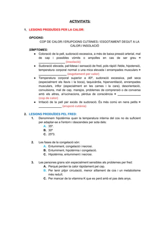ACTIVITATS: 
1. LESIONS PRODUÏDES PER LA CALOR:
OPCIONS:
COP DE CALOR​/ ​ERUPCIONS CUTÀNIES / ESGOTAMENT DEGUT A LA
CALOR​/ ​INSOLACIÓ
SÍMPTOMES:
● Coloració de la pell, sudoració excessiva, a més de baixa pressió arterial, mal
de cap i possibles vòmits o ampolles en cas de ser greu =
________________ ​(insolació)
● Sudoració elevada, pal·lidesa i sensació de fred, pols ràpid i feble, hipotensió,
temperatura corporal normal o una mica elevada i enrampades musculars =
_________________ ​(esgotament per calor)
● Temperatura corporal superior a 40º, sudoració excessiva, pell seca
(especialment els llavis i la boca), taquicàrdia, hiperventilació, enrampades
musculars, inflor (especialment en les cames i la cara), desorientació,
convulsions, mal de cap, marejos, problemes de comprensió o de conversa
amb els altres, al·lucinacions, pèrdua de consciència = ______________
(cop de calor)
● Irritació de la pell per excés de sudoració. És més comú en nens petits =
______________ ​(erupció cutània)
2. LESIONS PRODUÏDES PEL FRED:
1. Denominem hipotèrmia quan la temperatura interna del cos no és suficient
per adaptar-se a l'entorn i descendeix per sota dels:
A. 35º.
B. 30º
C. 25º3.
2. Les fases de la congelació són:
A. Entumiment, congelació i necrosi.
B. Entumiment, hipotèrmia i congelació.
C. Hipotèrmia, entumiment i necrosi.
3. Les persones grans són especialment sensibles als problemes per fred:
A. Perquè perden la calor ràpidament pel cap.
B. Per tenir pitjor circulació, menor aïllament de cos i un metabolisme
més reduït.
C. Per mancar de la vitamina K que es perd amb el pas dels anys.
 