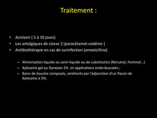 Traitement :
• Aciclovir ( 5 à 10 jours)
• Les antalgiques de classe 2 (paracétamol-codéine )
• Antibiothérapie en cas de surinfection (amoxicilline)
– Alimentation liquide ou semi-liquide ou de substitution (Renutryl, Fortimel…)
– Xylocaïne gel ou Dynexan 2% en applications endo-buccales ;
– Bains de bouche composés, améliorés par l’adjonction d’un flacon de
Xylocaïne à 5%.
 