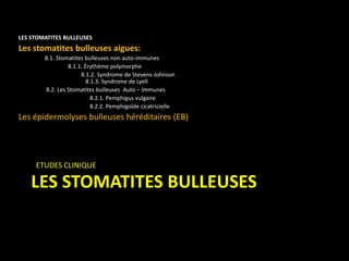 LES STOMATITES BULLEUSES
LES STOMATITES BULLEUSES
Les stomatites bulleuses aigues:
8.1. Stomatites bulleuses non auto-immunes
8.1.1. Érythème polymorphe
8.1.2. Syndrome de Stevens-Johnson
8.1.3. Syndrome de Lyell
8.2. Les Stomatites bulleuses Auto – Immunes
8.2.1. Pemphigus vulgaire
8.2.2. Pemphigoïde cicatricielle
Les épidermolyses bulleuses héréditaires (EB)
ETUDES CLINIQUE
 