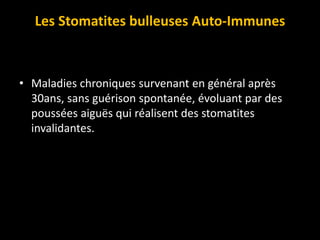 Les Stomatites bulleuses Auto-Immunes
• Maladies chroniques survenant en général après
30ans, sans guérison spontanée, évoluant par des
poussées aiguës qui réalisent des stomatites
invalidantes.
 
